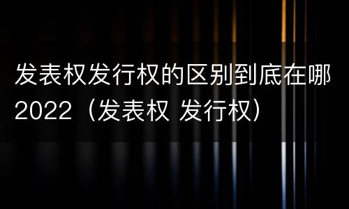 发表权发行权的区别到底在哪2022（发表权 发行权）