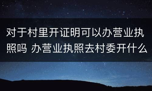 对于村里开证明可以办营业执照吗 办营业执照去村委开什么证明?