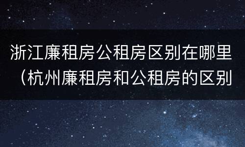 浙江廉租房公租房区别在哪里（杭州廉租房和公租房的区别）