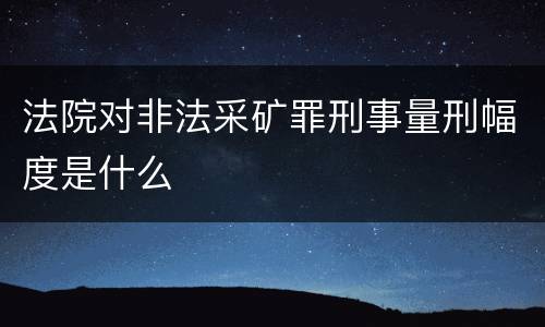 法院对非法采矿罪刑事量刑幅度是什么