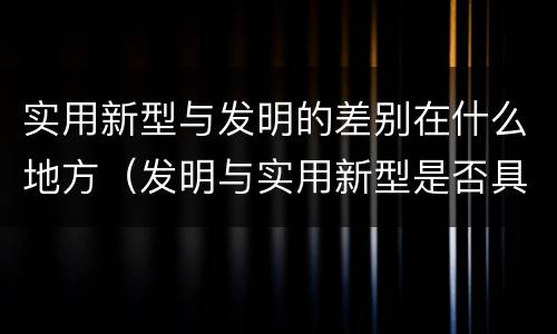 实用新型与发明的差别在什么地方（发明与实用新型是否具有实用性）