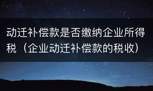 动迁补偿款是否缴纳企业所得税（企业动迁补偿款的税收）