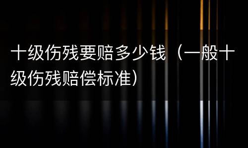 十级伤残要赔多少钱（一般十级伤残赔偿标准）