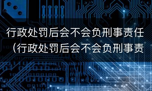 行政处罚后会不会负刑事责任（行政处罚后会不会负刑事责任呢）