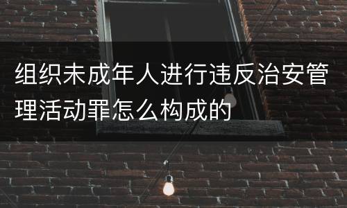 组织未成年人进行违反治安管理活动罪怎么构成的