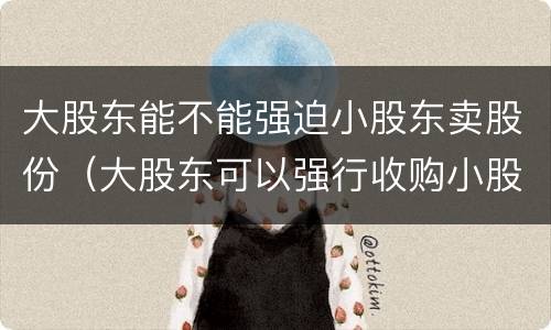 大股东能不能强迫小股东卖股份（大股东可以强行收购小股东的股份吗）