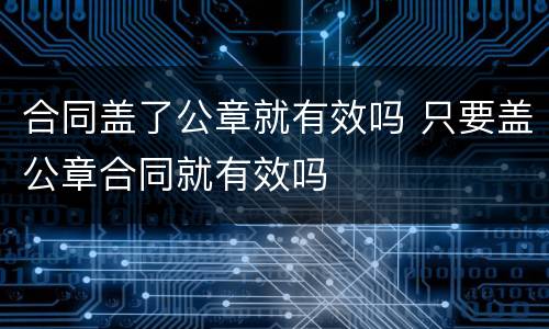 合同盖了公章就有效吗 只要盖公章合同就有效吗