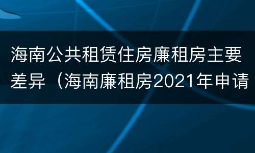 海南公共租赁住房廉租房主要差异（海南廉租房2021年申请条件）