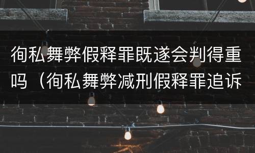 徇私舞弊假释罪既遂会判得重吗（徇私舞弊减刑假释罪追诉开始时间）