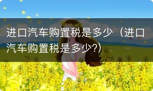 进口汽车购置税是多少（进口汽车购置税是多少?）
