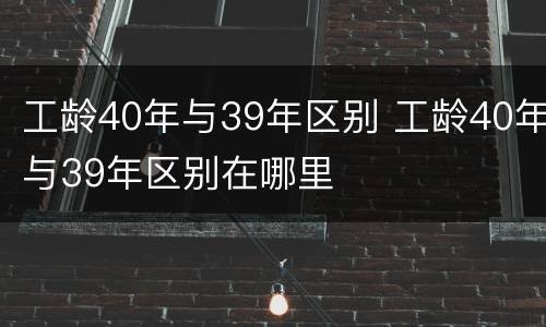 工龄40年与39年区别 工龄40年与39年区别在哪里