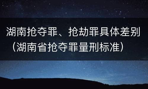 湖南抢夺罪、抢劫罪具体差别（湖南省抢夺罪量刑标准）