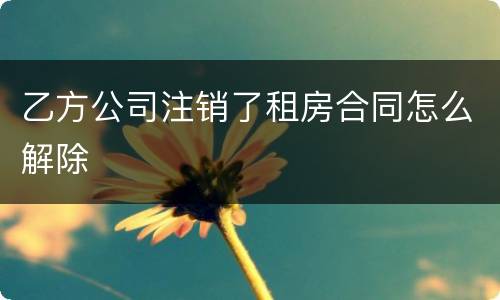 乙方公司注销了租房合同怎么解除