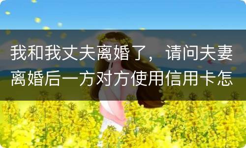 我和我丈夫离婚了，请问夫妻离婚后一方对方使用信用卡怎么办