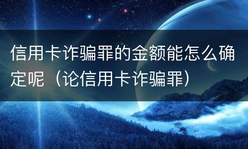 信用卡诈骗罪的金额能怎么确定呢（论信用卡诈骗罪）