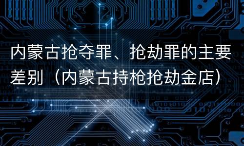 内蒙古抢夺罪、抢劫罪的主要差别（内蒙古持枪抢劫金店）