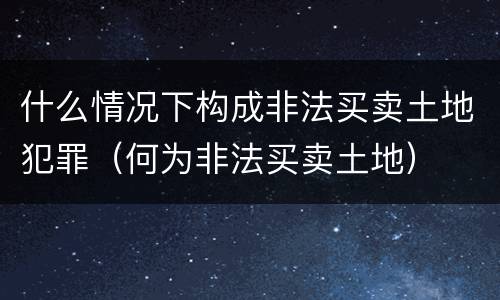 什么情况下构成非法买卖土地犯罪（何为非法买卖土地）