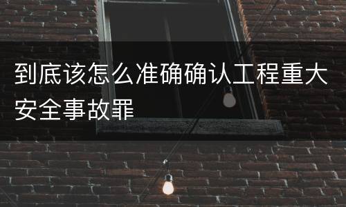 到底该怎么准确确认工程重大安全事故罪
