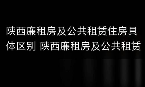 陕西廉租房及公共租赁住房具体区别 陕西廉租房及公共租赁住房具体区别在哪