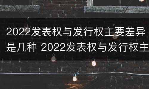 2022发表权与发行权主要差异是几种 2022发表权与发行权主要差异是几种情况