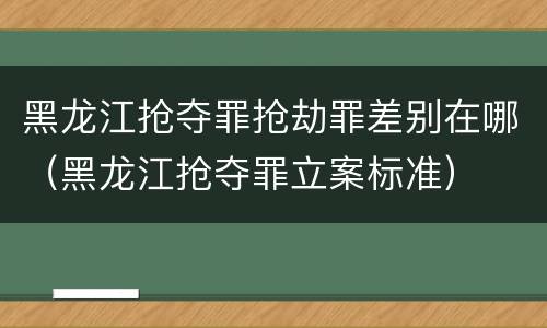 黑龙江抢夺罪抢劫罪差别在哪（黑龙江抢夺罪立案标准）