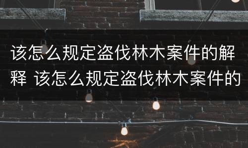 该怎么规定盗伐林木案件的解释 该怎么规定盗伐林木案件的解释和处罚