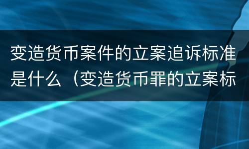 变造货币案件的立案追诉标准是什么（变造货币罪的立案标准）