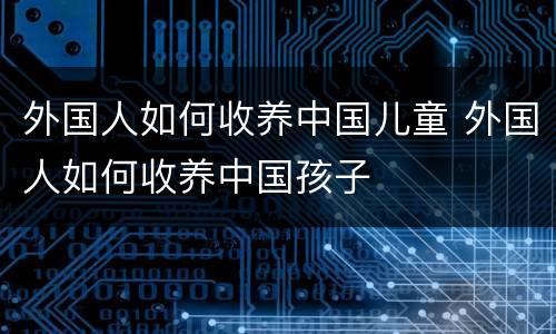 外国人如何收养中国儿童 外国人如何收养中国孩子