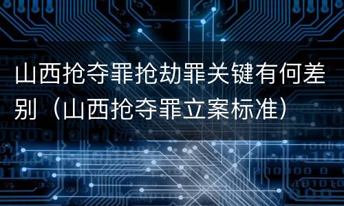 山西抢夺罪抢劫罪关键有何差别（山西抢夺罪立案标准）