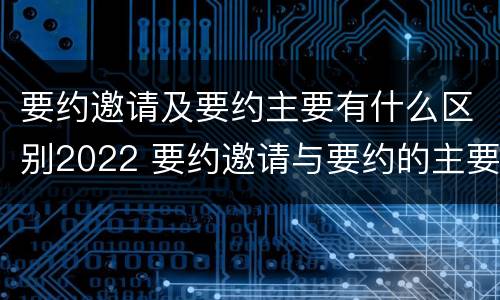 要约邀请及要约主要有什么区别2022 要约邀请与要约的主要区别