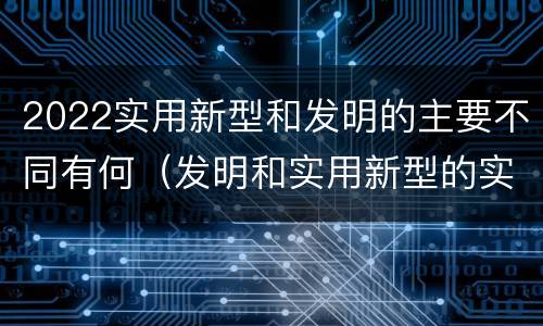 2022实用新型和发明的主要不同有何（发明和实用新型的实用性）