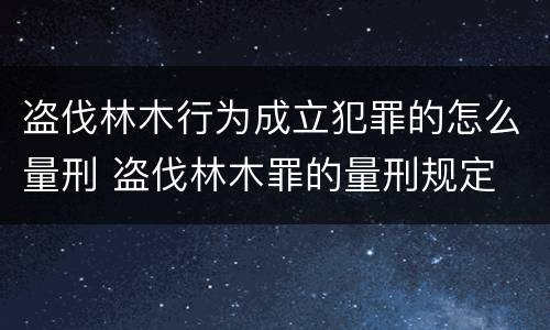盗伐林木行为成立犯罪的怎么量刑 盗伐林木罪的量刑规定