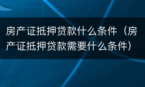 房产证抵押贷款什么条件（房产证抵押贷款需要什么条件）