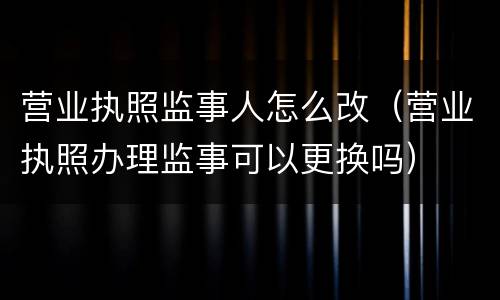 营业执照监事人怎么改（营业执照办理监事可以更换吗）