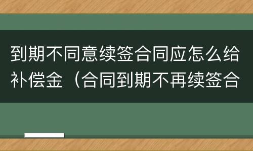 到期不同意续签合同应怎么给补偿金（合同到期不再续签合同的有没有补偿款）