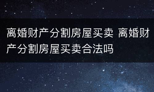 离婚财产分割房屋买卖 离婚财产分割房屋买卖合法吗