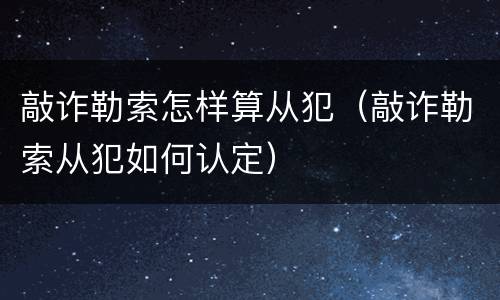 敲诈勒索怎样算从犯（敲诈勒索从犯如何认定）