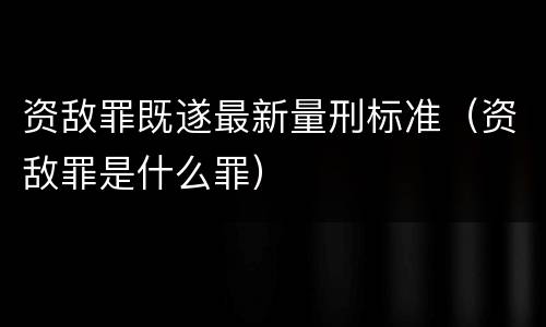资敌罪既遂最新量刑标准（资敌罪是什么罪）