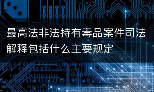 最高法非法持有毒品案件司法解释包括什么主要规定