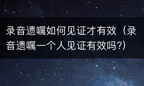录音遗嘱如何见证才有效（录音遗嘱一个人见证有效吗?）