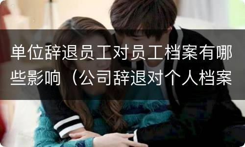 单位辞退员工对员工档案有哪些影响（公司辞退对个人档案有什么影响）
