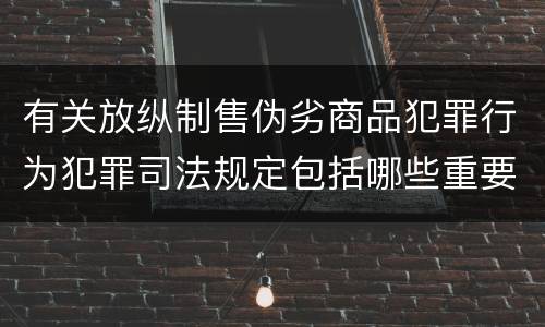 有关放纵制售伪劣商品犯罪行为犯罪司法规定包括哪些重要内容