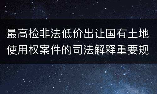 最高检非法低价出让国有土地使用权案件的司法解释重要规定都有哪些