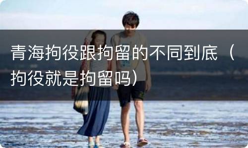 青海拘役跟拘留的不同到底（拘役就是拘留吗）