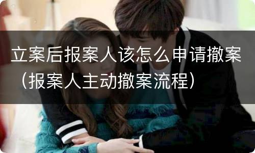 立案后报案人该怎么申请撤案（报案人主动撤案流程）