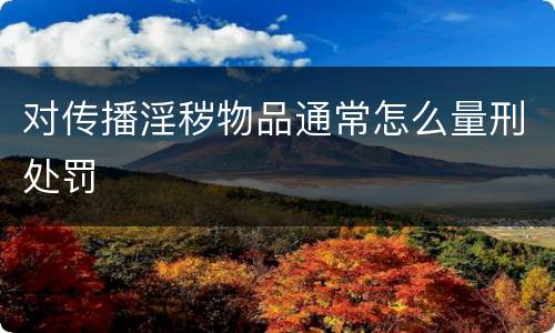对传播淫秽物品通常怎么量刑处罚