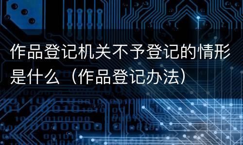 作品登记机关不予登记的情形是什么（作品登记办法）