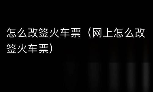 怎么改签火车票（网上怎么改签火车票）