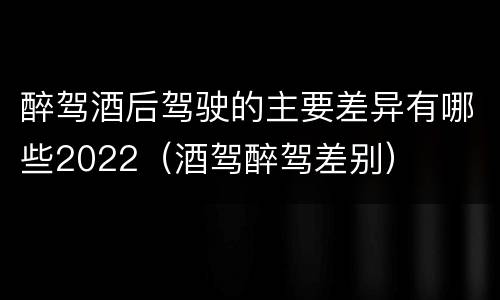 醉驾酒后驾驶的主要差异有哪些2022（酒驾醉驾差别）