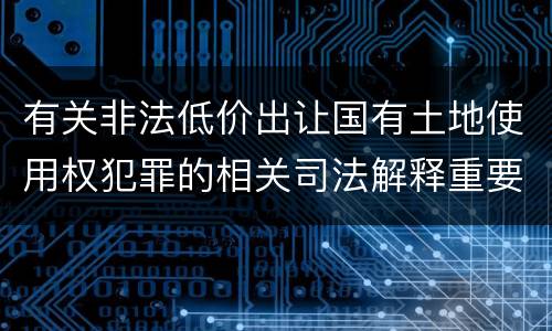 有关非法低价出让国有土地使用权犯罪的相关司法解释重要内容都有哪些